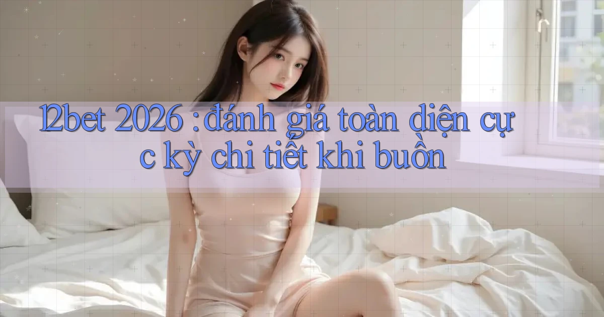 12bet 2026 đánh giá toàn diện cực kỳ chi tiết khi buồn