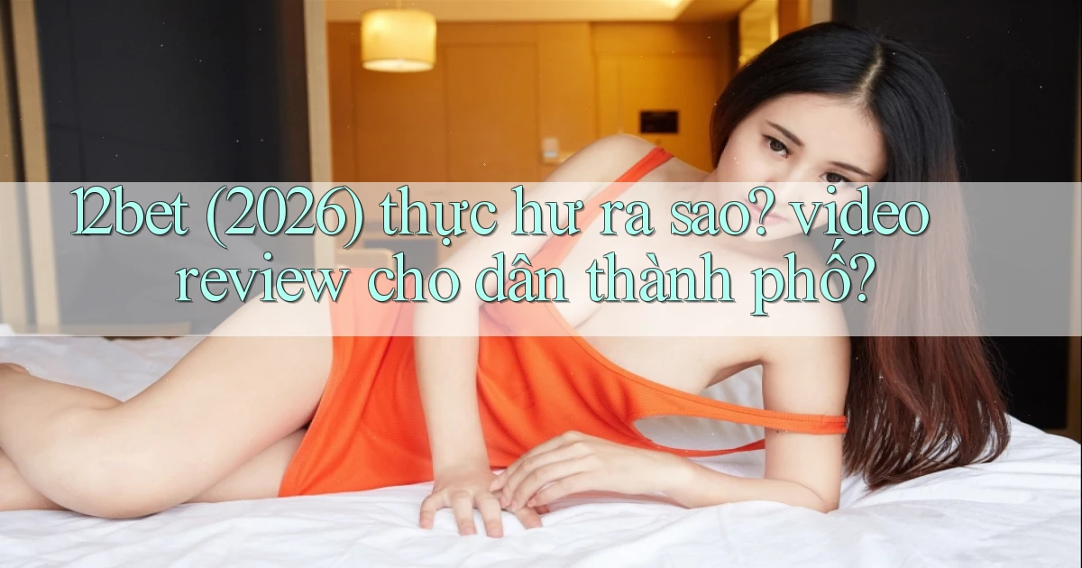 12bet (2026) thực hư ra sao video review cho dân thành phố