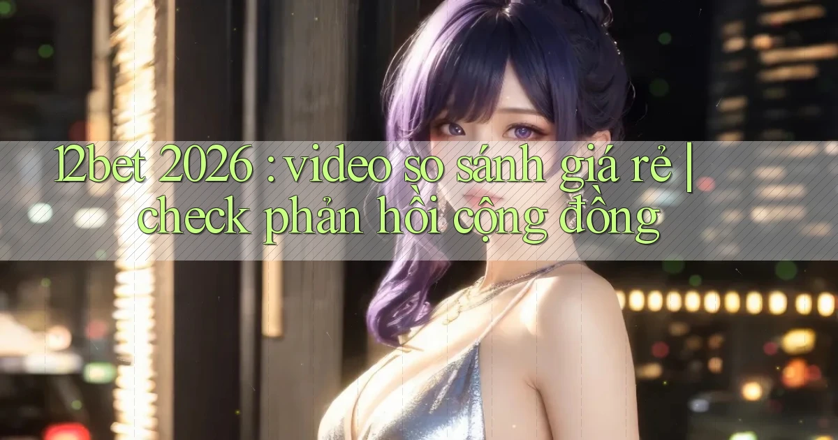 12bet 2026 video so sánh giá rẻ check phản hồi cộng đồng