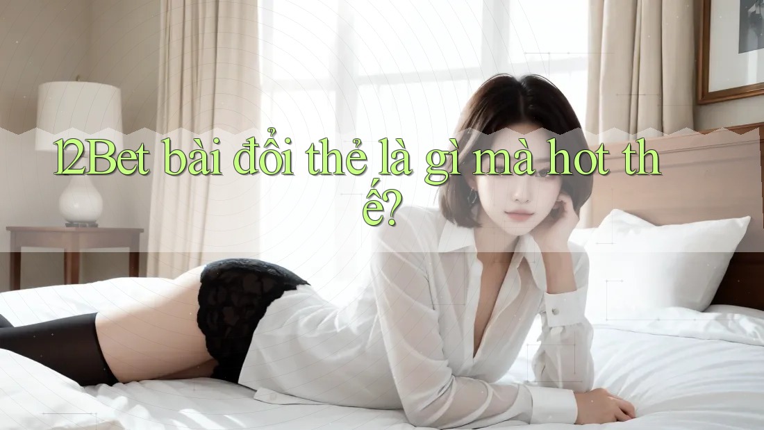 12Bet bài đổi thẻ là gì mà hot thế?