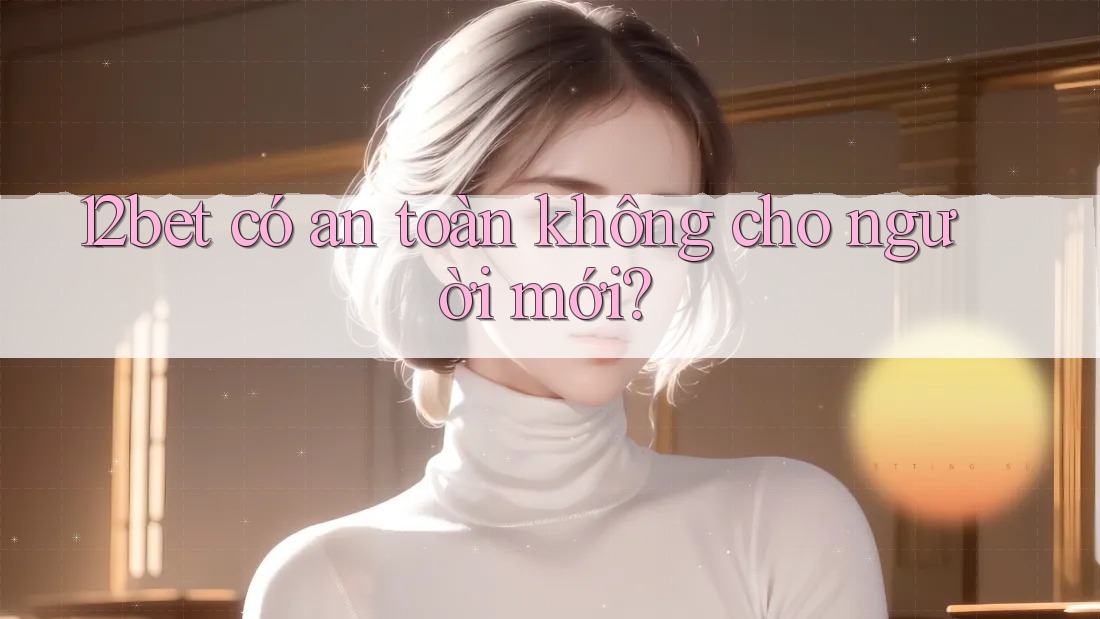 12bet có an toàn không cho người mới?