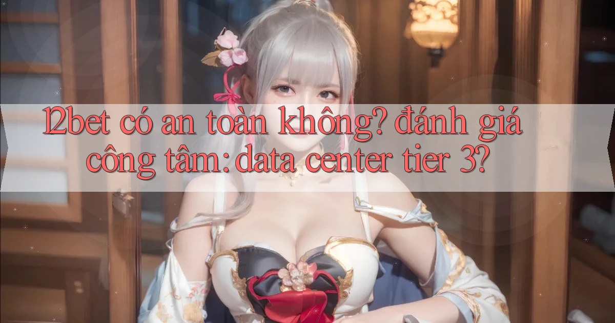12bet có an toàn không đánh giá công tâm data center tier 3