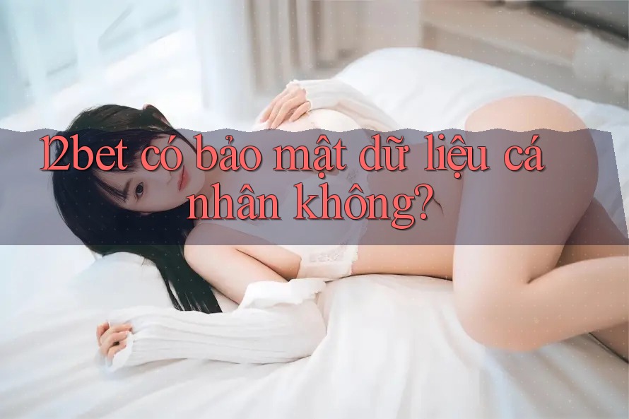 12bet có bảo mật dữ liệu cá nhân không?