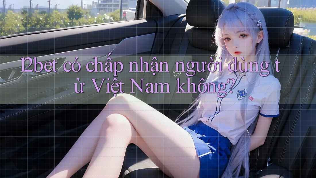 12bet có chấp nhận người dùng từ Việt Nam không?