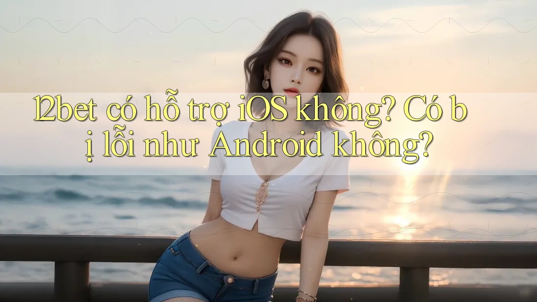 12bet có hỗ trợ iOS không? Có bị lỗi như Android không?