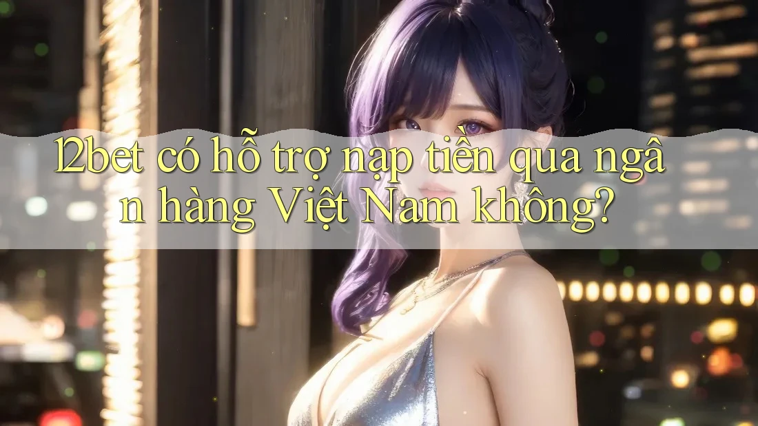 12bet có hỗ trợ nạp tiền qua ngân hàng Việt Nam không?