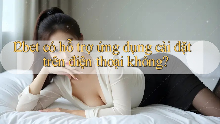 12bet có hỗ trợ ứng dụng cài đặt trên điện thoại không?