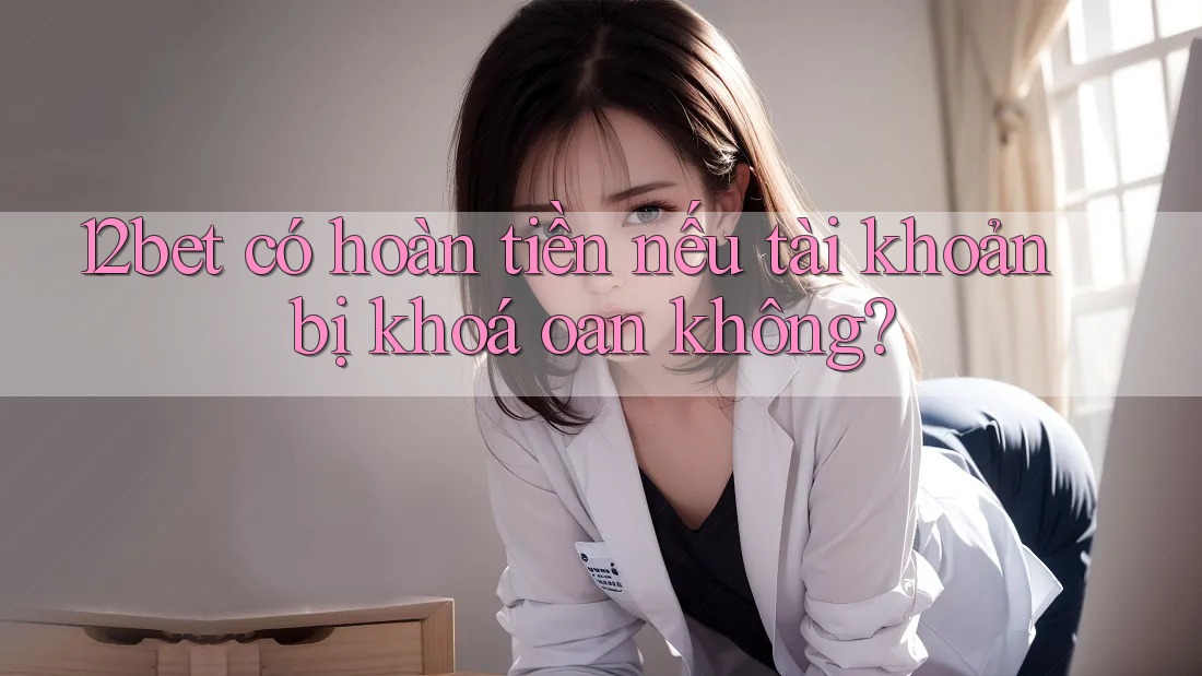 12bet có hoàn tiền nếu tài khoản bị khoá oan không?