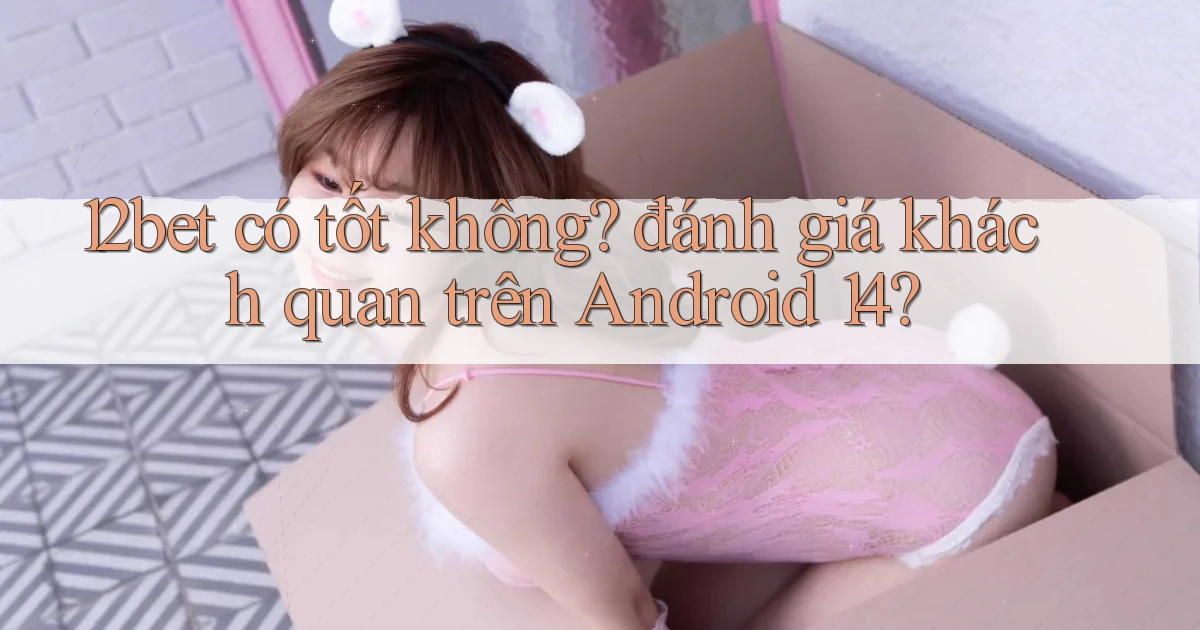 12bet có tốt không đánh giá khách quan trên Android 14