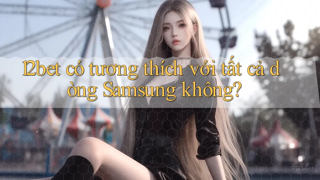 12bet có tương thích với tất cả dòng Samsung không?
