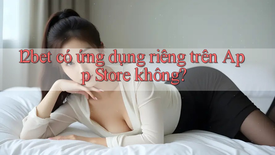 12bet có ứng dụng riêng trên App Store không?