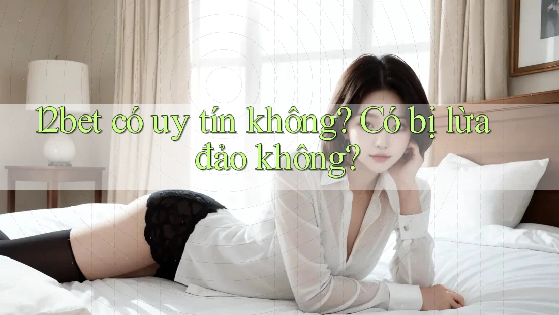 12bet có uy tín không? Có bị lừa đảo không?