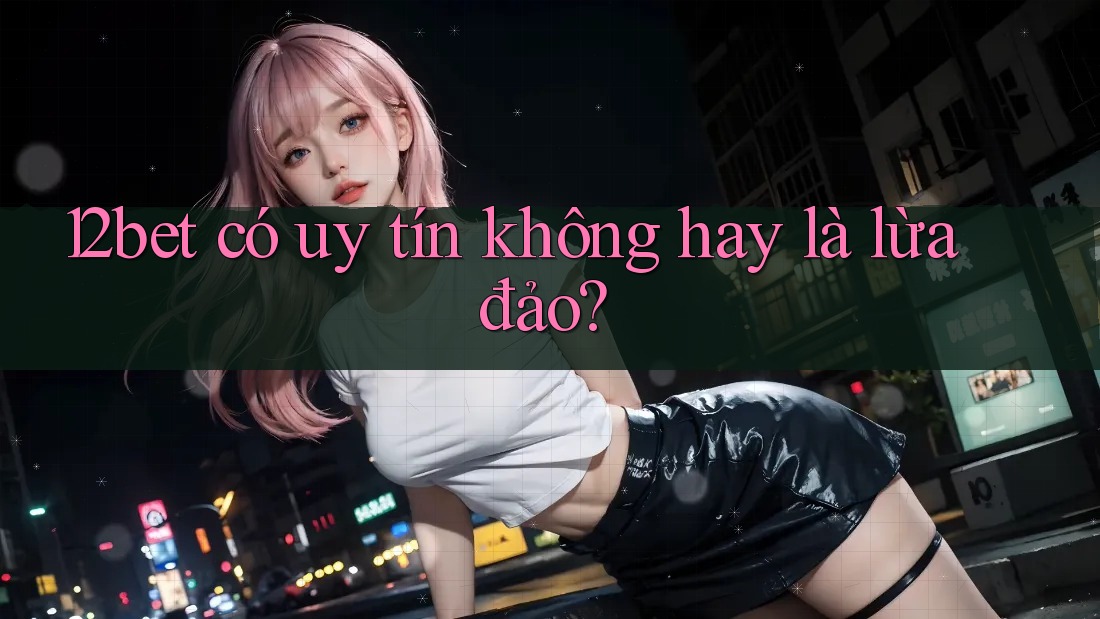 12bet có uy tín không hay là lừa đảo?