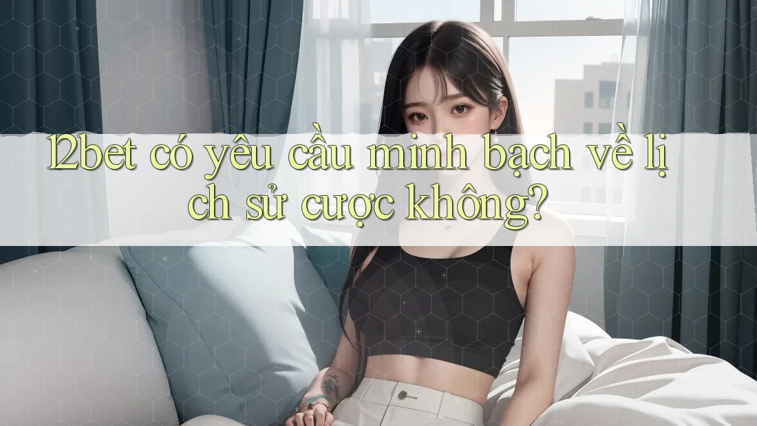 12bet có yêu cầu minh bạch về lịch sử cược không?