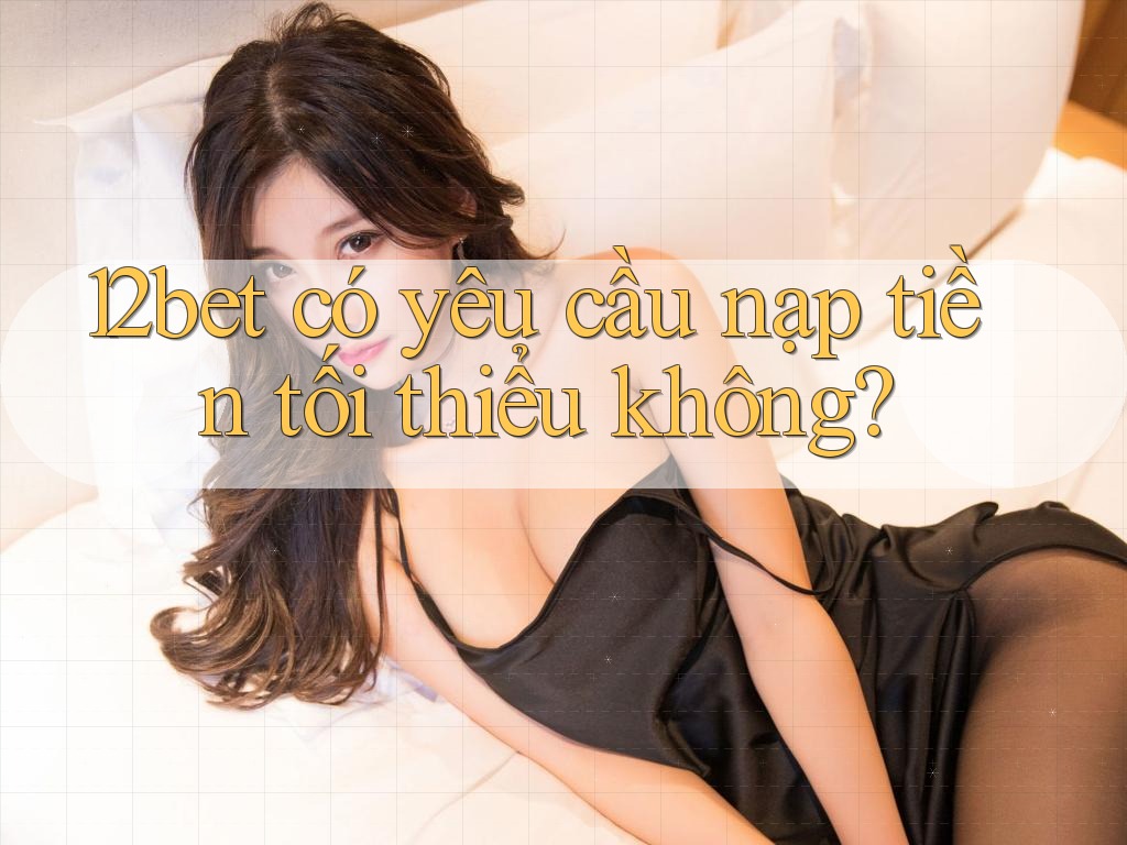 12bet có yêu cầu nạp tiền tối thiểu không? 12bet có yêu cầu nạp tiền tối thiểu không?