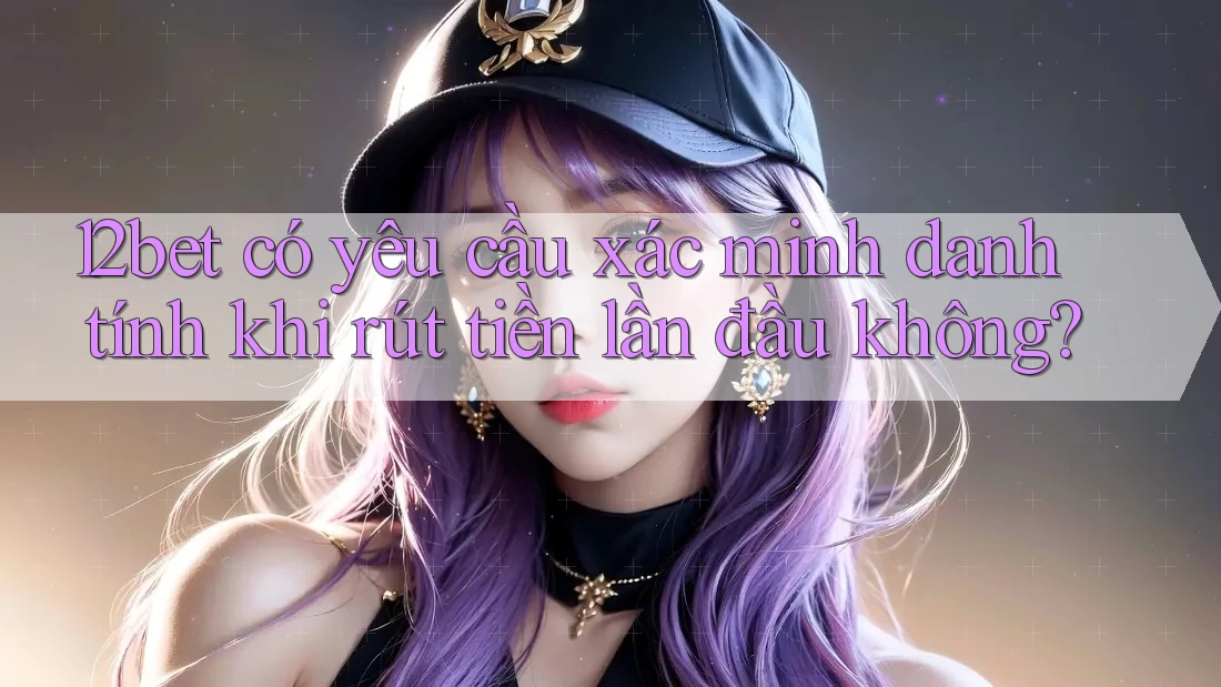 12bet có yêu cầu xác minh danh tính khi rút tiền lần đầu không?