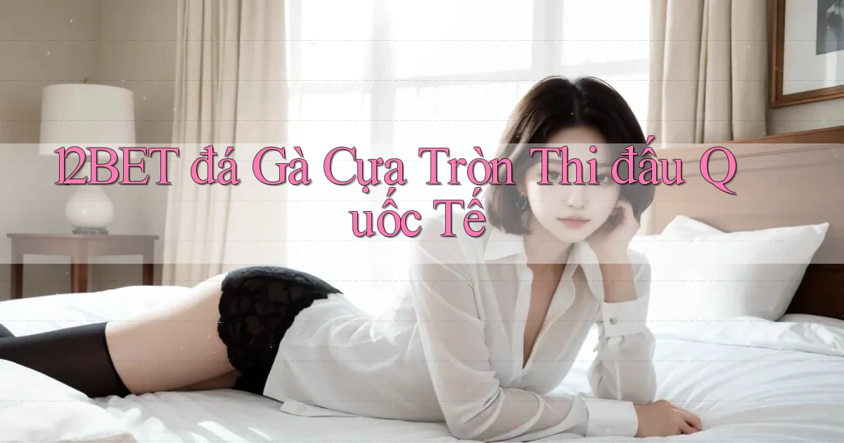 12bet  đá gà cựa tròn thi đấu quốc tế
