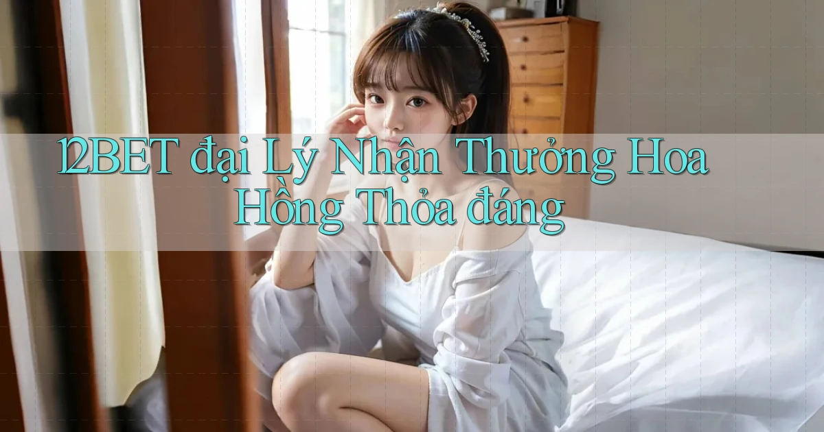 12bet  đại lý nhận thưởng hoa hồng thỏa đáng