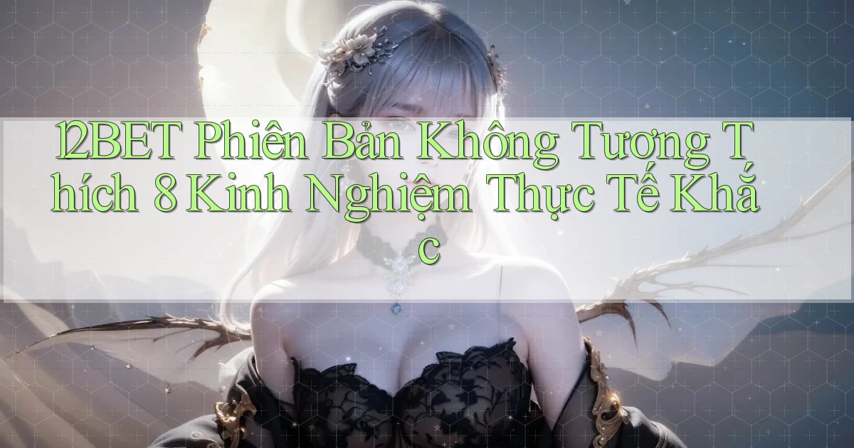 12bet phiên bản không tương thích 8 kinh nghiệm thực tế khắc