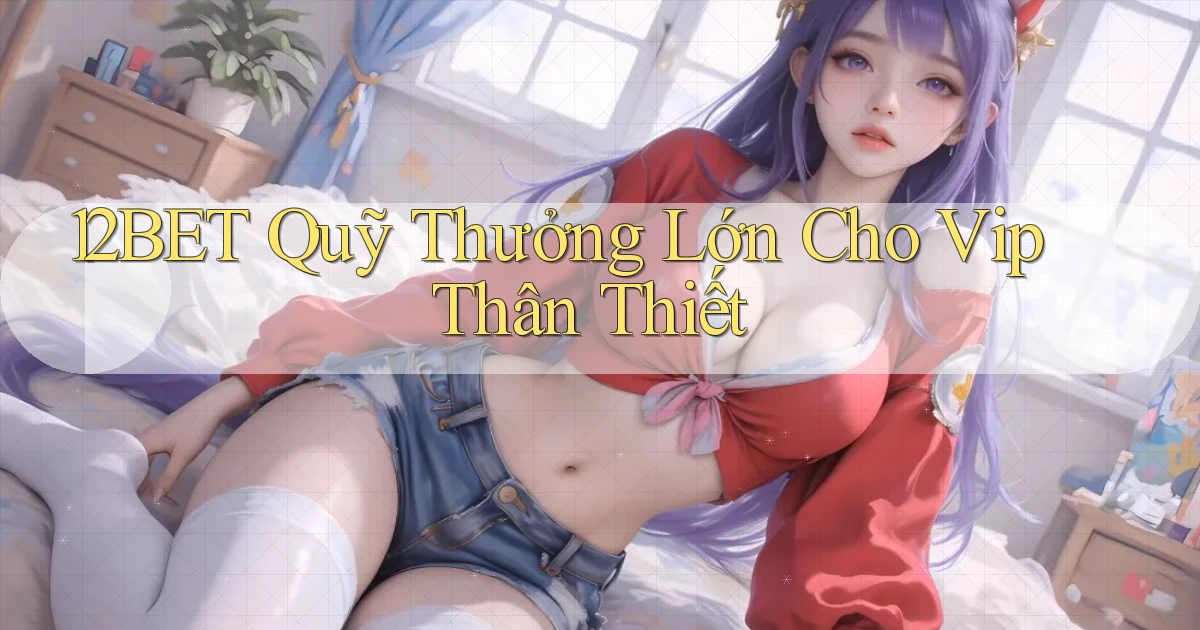 12bet  quỹ thưởng lớn cho vip thân thiết