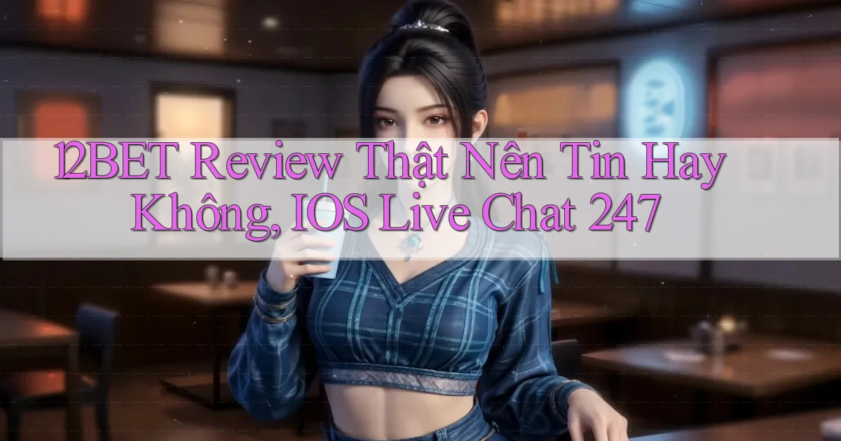 12bet review thật nên tin hay không, iOS live chat 247