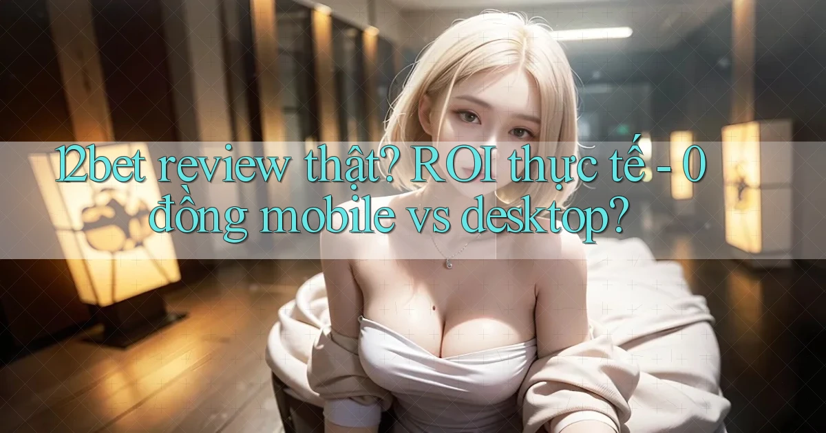 12bet review thật ROI thực tế   0 đồng mobile vs desktop