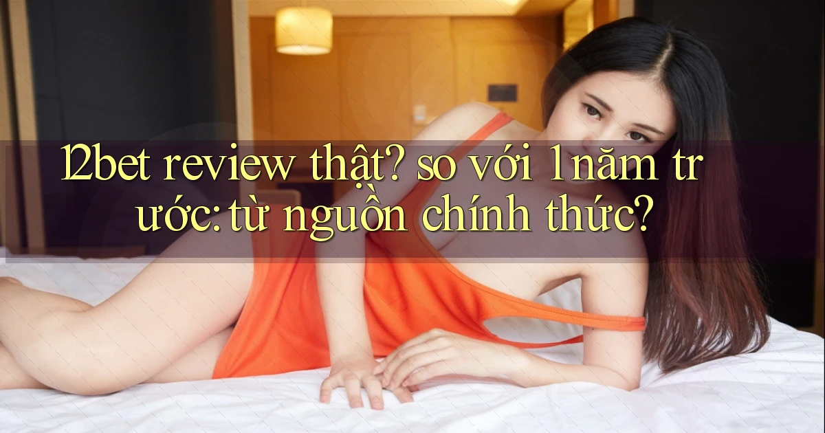 12bet review thật so với 1 năm trước từ nguồn chính thức
