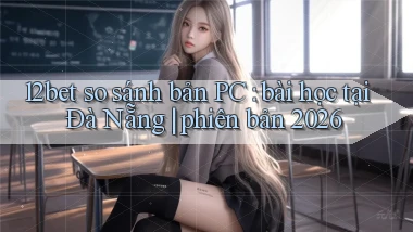 12bet so sánh bản PC bài học tại Đà Nẵng phiên bản 2026