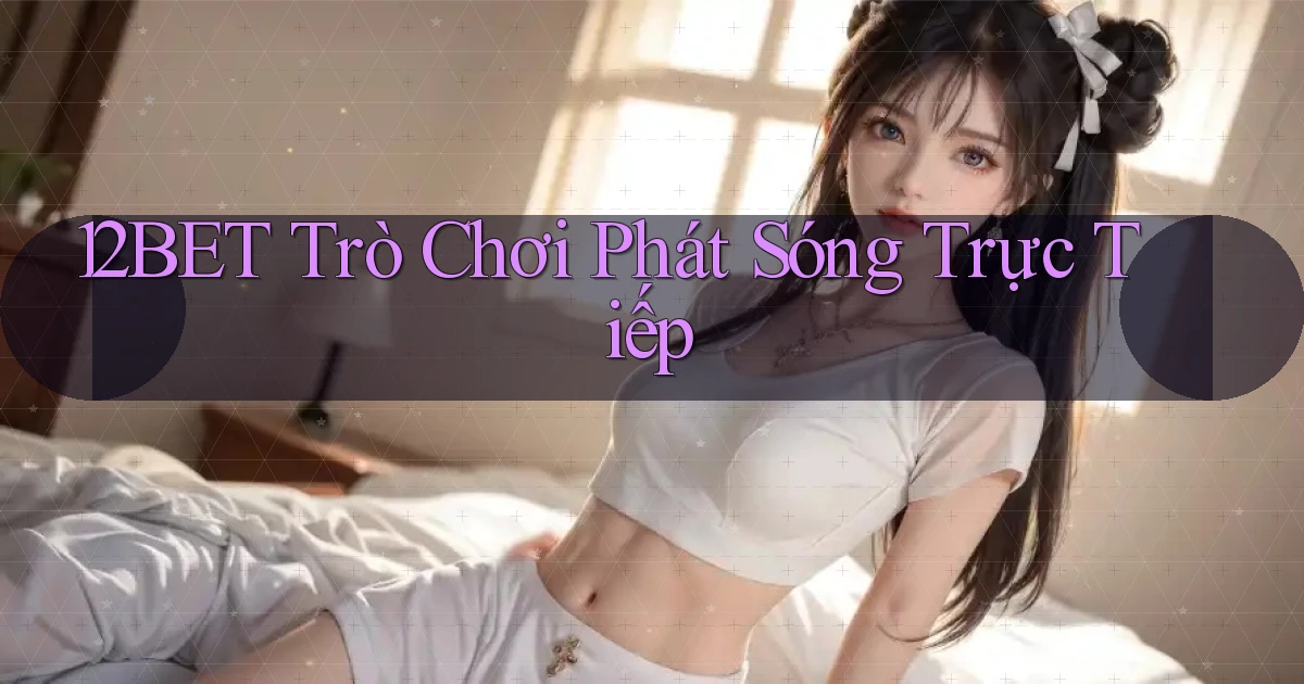 12bet  trò chơi phát sóng trực tiếp