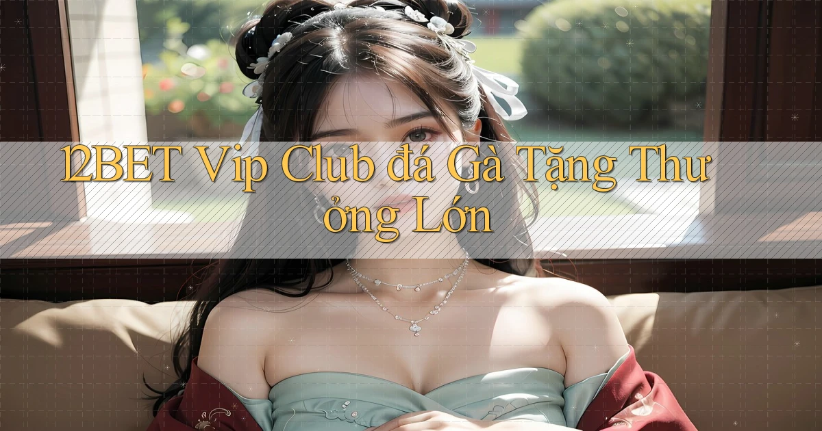 12bet  vip club đá gà tặng thưởng lớn
