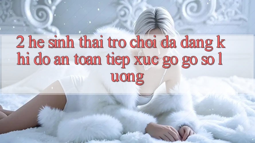 2. Hệ Sinh Thái Trò Chơi Đa Dạng: Khi Độ an toàn Tiếp xúc gỡ Gỡ Số Lượng