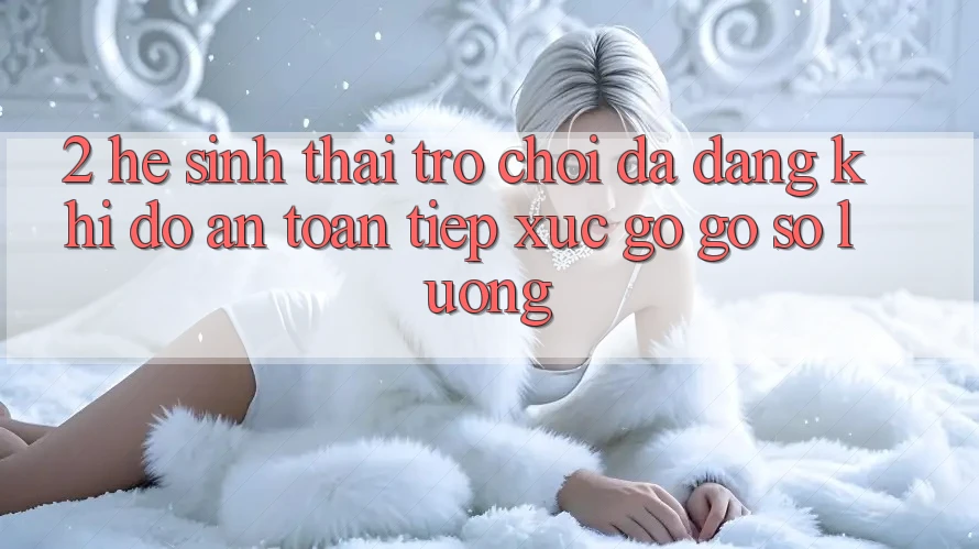 2. Hệ Sinh Thái Trò Chơi Đa Dạng: Khi Độ an toàn Tiếp xúc gỡ Gỡ Số Lượng