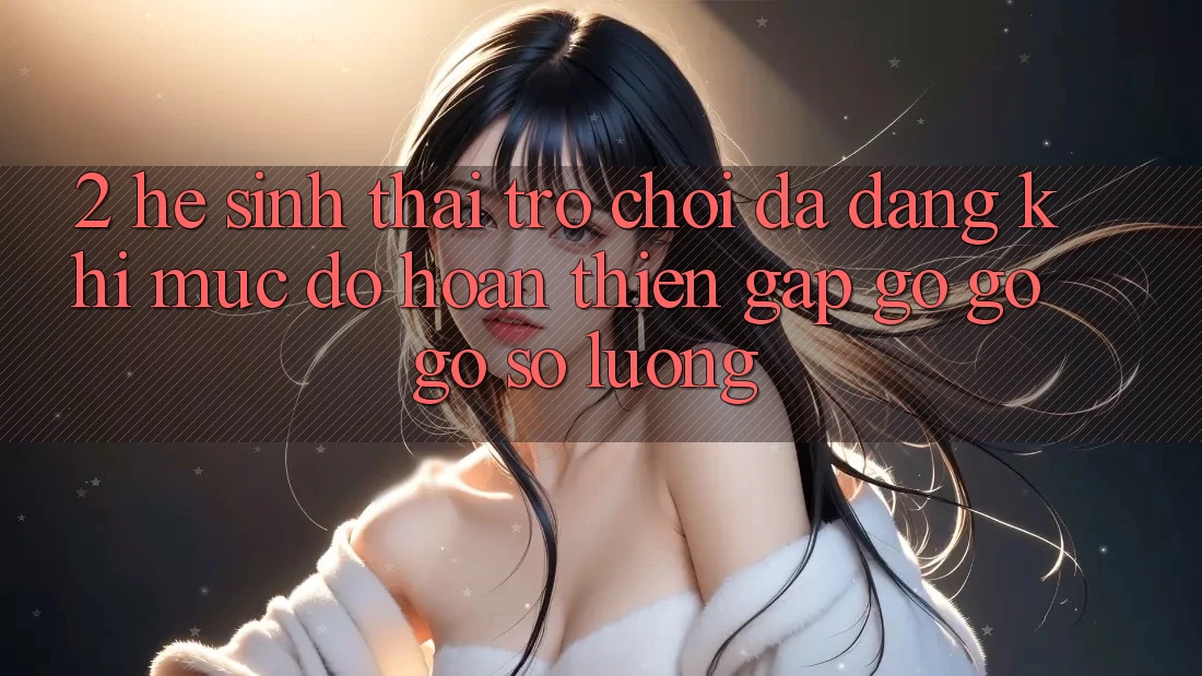 2. Hệ Sinh Thái Trò Chơi Đa Dạng: Khi Mức độ hoàn thiện Gặp gỡ gỡ Gỡ Số Lượng