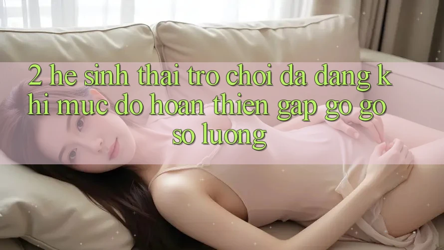 2. Hệ Sinh Thái Trò Chơi Đa Dạng: Khi Mức độ hoàn thiện Gặp gỡ Gỡ Số Lượng