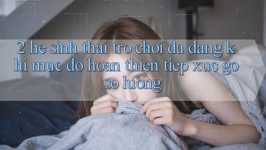 2. Hệ Sinh Thái Trò Chơi Đa Dạng: Khi Mức độ hoàn thiện Tiếp xúc Gỡ Số Lượng