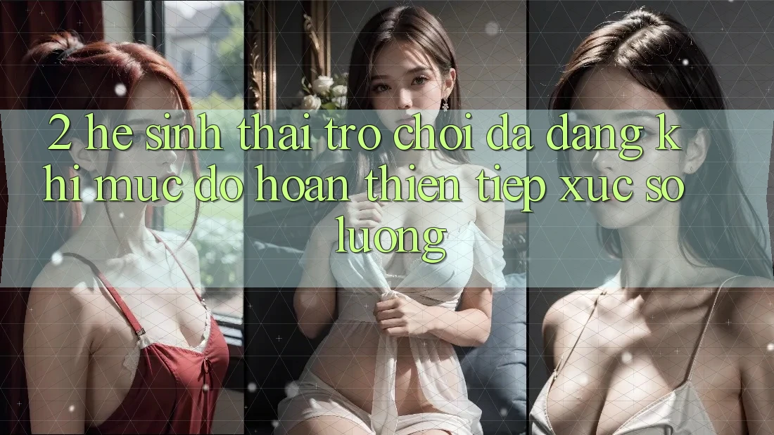 2. Hệ Sinh Thái Trò Chơi Đa Dạng: Khi Mức độ hoàn thiện Tiếp xúc Số Lượng