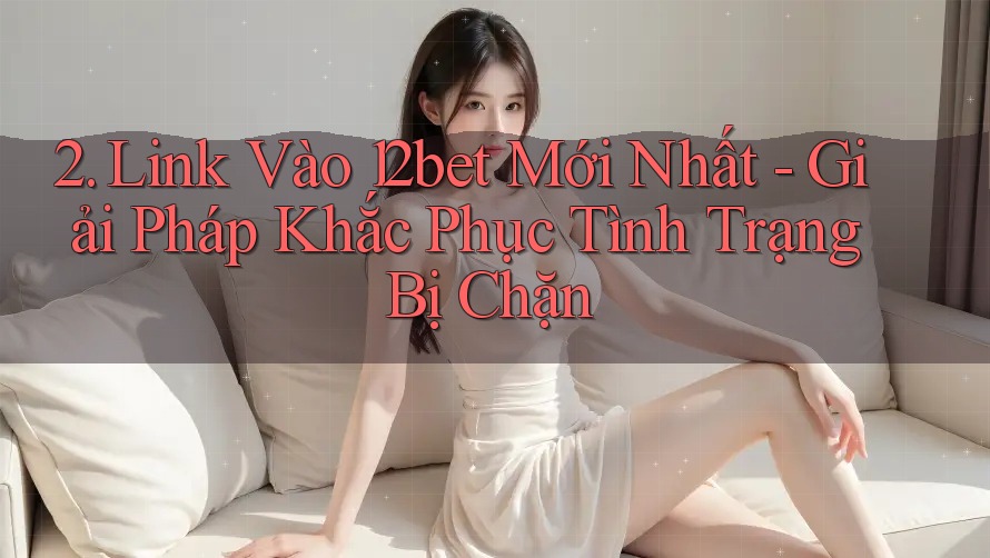 2. Link Vào 12bet Mới Nhất - Giải Pháp Khắc Phục Tình Trạng Bị Chặn