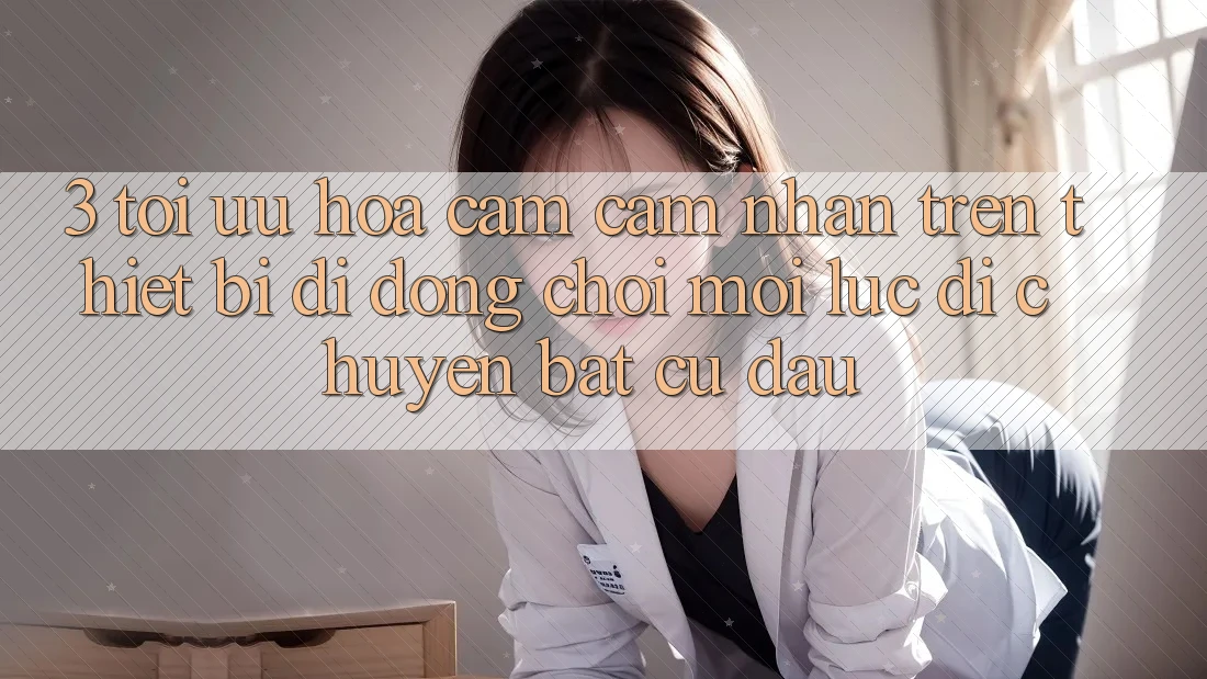 3. Tối Ưu Hóa Cảm cảm nhận Trên Thiết Bị Di Động: Chơi Mọi Lúc, Di chuyển Bất Cứ Đâu