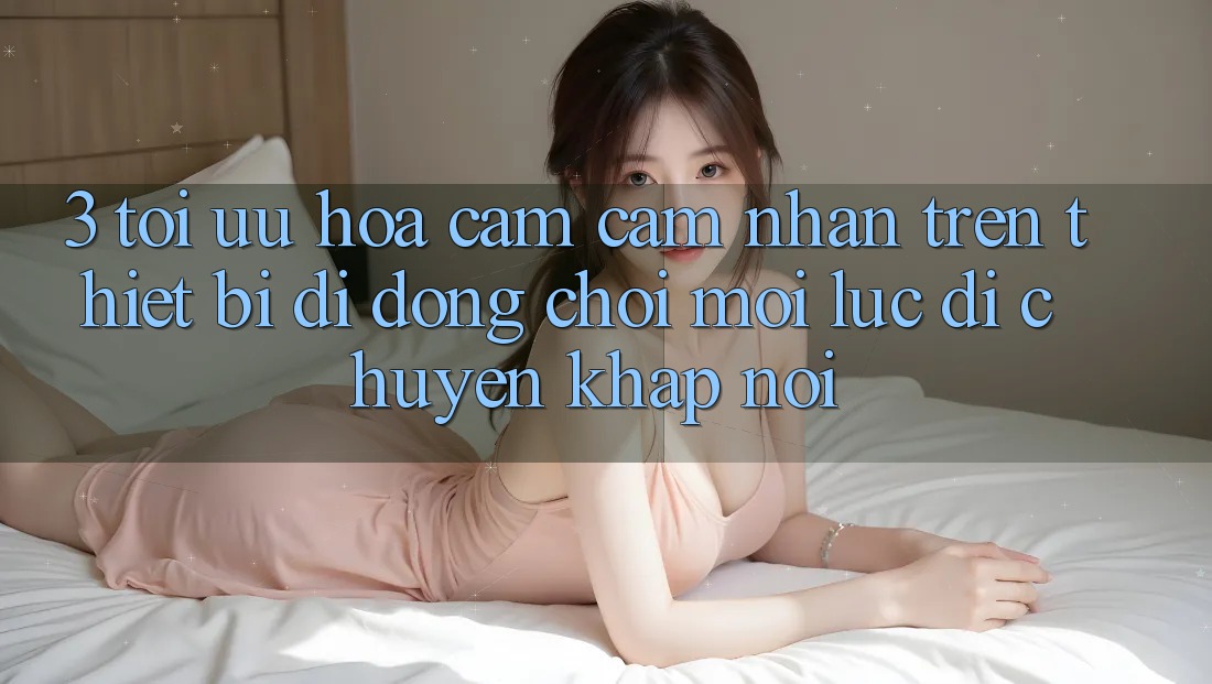 3. Tối Ưu Hóa Cảm cảm nhận Trên Thiết Bị Di Động: Chơi Mọi Lúc, Di chuyển Khắp nơi