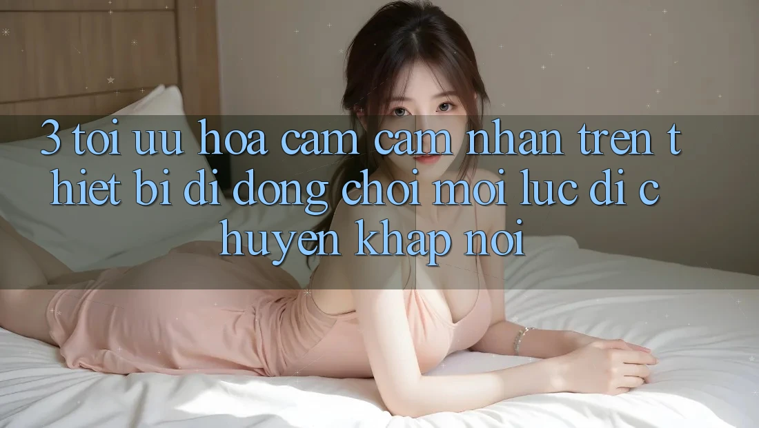 3. Tối Ưu Hóa Cảm cảm nhận Trên Thiết Bị Di Động: Chơi Mọi Lúc, Di chuyển Khắp nơi