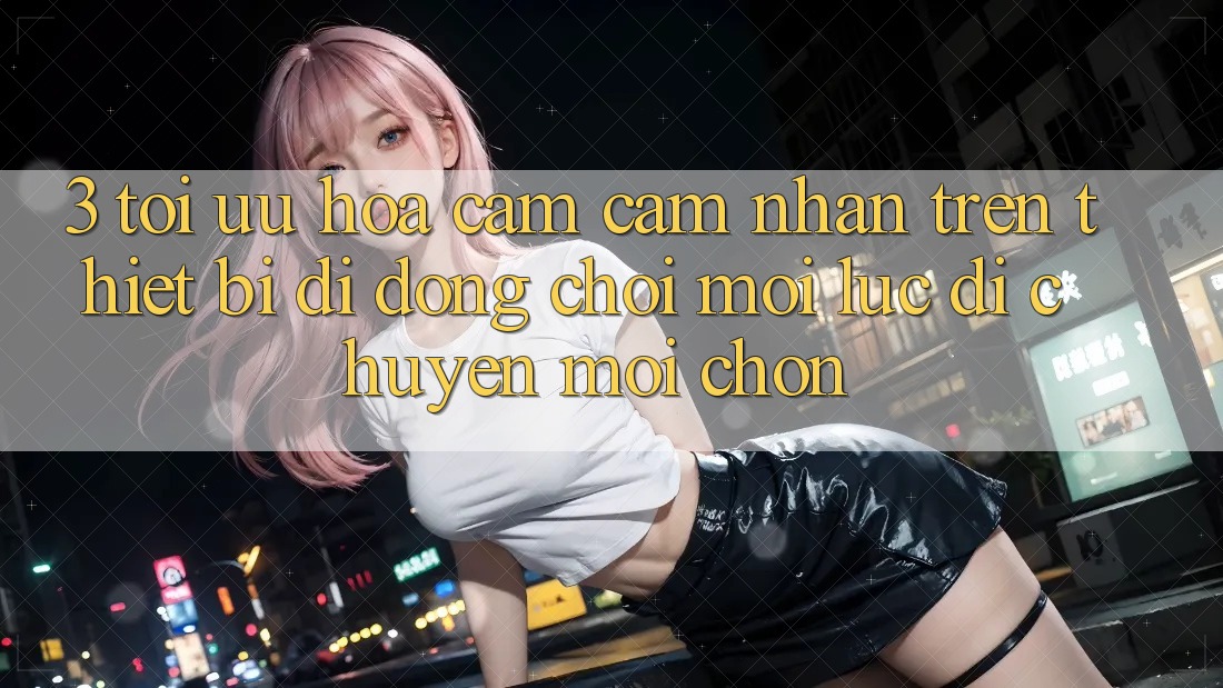 3. Tối Ưu Hóa Cảm cảm nhận Trên Thiết Bị Di Động: Chơi Mọi Lúc, Di chuyển Mọi chốn
