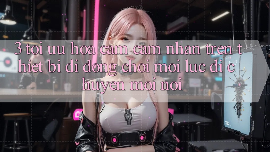 3. Tối Ưu Hóa Cảm cảm nhận Trên Thiết Bị Di Động: Chơi Mọi Lúc, Di chuyển Mọi nơi
