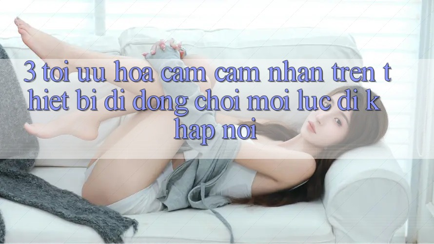 3. Tối Ưu Hóa Cảm cảm nhận Trên Thiết Bị Di Động: Chơi Mọi Lúc, Đi Khắp nơi