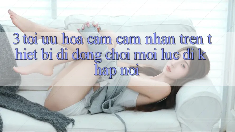 3. Tối Ưu Hóa Cảm cảm nhận Trên Thiết Bị Di Động: Chơi Mọi Lúc, Đi Khắp nơi