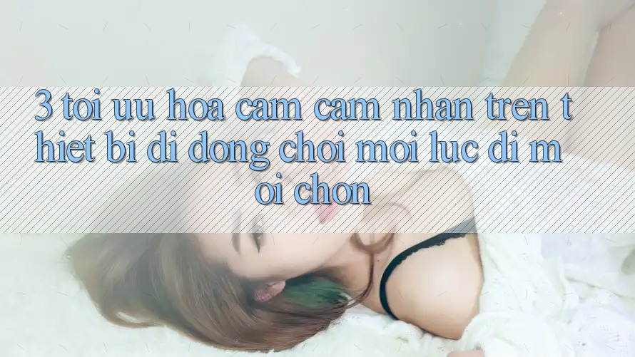 3. Tối Ưu Hóa Cảm cảm nhận Trên Thiết Bị Di Động: Chơi Mọi Lúc, Đi Mọi chốn