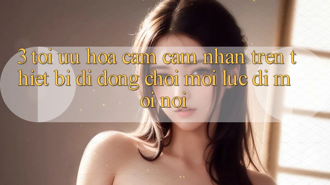 3. Tối Ưu Hóa Cảm cảm nhận Trên Thiết Bị Di Động: Chơi Mọi Lúc, Đi Mọi nơi