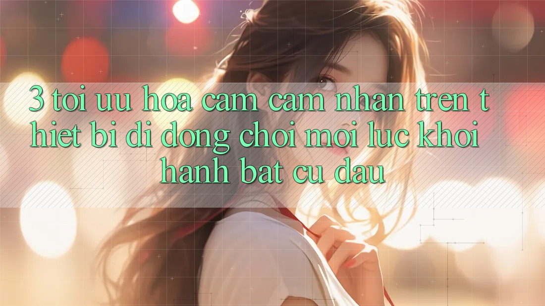 3. Tối Ưu Hóa Cảm cảm nhận Trên Thiết Bị Di Động: Chơi Mọi Lúc, Khởi hành Bất Cứ Đâu