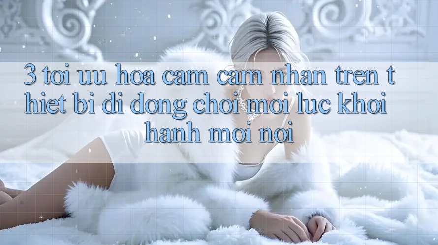 3. Tối Ưu Hóa Cảm cảm nhận Trên Thiết Bị Di Động: Chơi Mọi Lúc, Khởi hành Mọi nơi