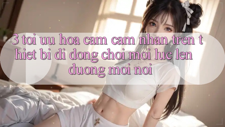 3. Tối Ưu Hóa Cảm cảm nhận Trên Thiết Bị Di Động: Chơi Mọi Lúc, Lên đường Mọi nơi 3. Tối Ưu Hóa Cảm cảm nhận Trên Thiết Bị Di Động: Chơi Mọi Lúc, Lên đường Mọi nơi