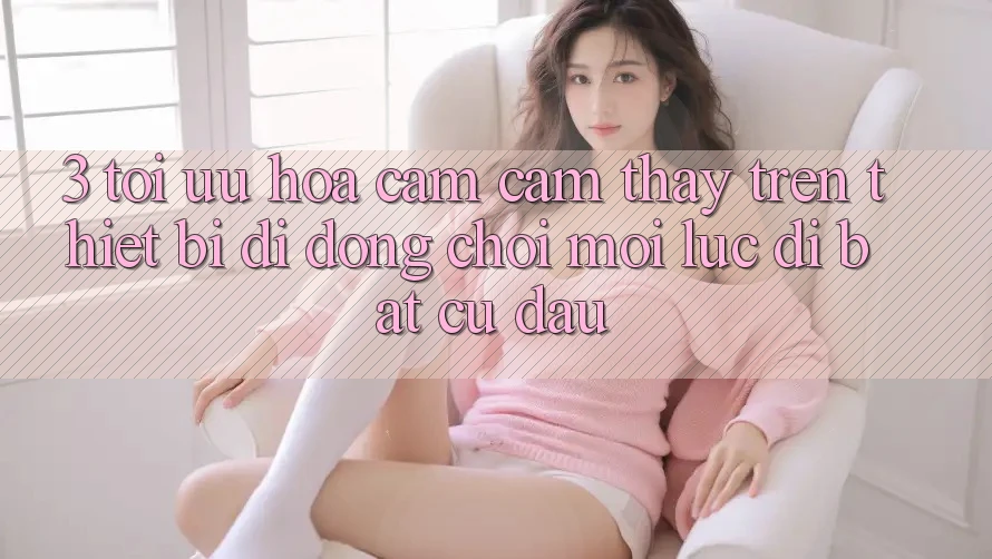 3. Tối Ưu Hóa Cảm cảm thấy Trên Thiết Bị Di Động: Chơi Mọi Lúc, Đi Bất cứ đâu 3. Tối Ưu Hóa Cảm cảm thấy Trên Thiết Bị Di Động: Chơi Mọi Lúc, Đi Bất cứ đâu